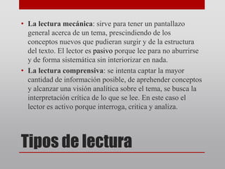 Tipos de lectura
• La lectura mecánica: sirve para tener un pantallazo
general acerca de un tema, prescindiendo de los
conceptos nuevos que pudieran surgir y de la estructura
del texto. El lector es pasivo porque lee para no aburrirse
y de forma sistemática sin interiorizar en nada.
• La lectura comprensiva: se intenta captar la mayor
cantidad de información posible, de aprehender conceptos
y alcanzar una visión analítica sobre el tema, se busca la
interpretación crítica de lo que se lee. En este caso el
lector es activo porque interroga, critica y analiza.
 