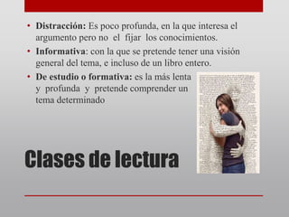 Clases de lectura
• Distracción: Es poco profunda, en la que interesa el
argumento pero no el fijar los conocimientos.
• Informativa: con la que se pretende tener una visión
general del tema, e incluso de un libro entero.
• De estudio o formativa: es la más lenta
y profunda y pretende comprender un
tema determinado
 