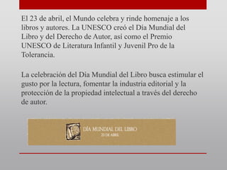 El 23 de abril, el Mundo celebra y rinde homenaje a los
libros y autores. La UNESCO creó el Día Mundial del
Libro y del Derecho de Autor, así como el Premio
UNESCO de Literatura Infantil y Juvenil Pro de la
Tolerancia.
La celebración del Día Mundial del Libro busca estimular el
gusto por la lectura, fomentar la industria editorial y la
protección de la propiedad intelectual a través del derecho
de autor.
 