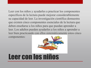 Leer con los niños
Leer con los niños y ayudarles a practicar los componentes
específicos de la lectura puede mejorar considerablemente
su capacidad de leer. La investigación científica demuestra
que existen cinco componentes esenciales de la lectura que
deben enseñarse a los niños para que puedan aprender a
leer. Los adultos pueden ayudarles a los niños a aprender a
leer bien practicando con ellos sistemáticamente estos cinco
componentes:
 