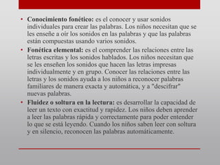 • Conocimiento fonético: es el conocer y usar sonidos
individuales para crear las palabras. Los niños necesitan que se
les enseñe a oír los sonidos en las palabras y que las palabras
están compuestas usando varios sonidos.
• Fonética elemental: es el comprender las relaciones entre las
letras escritas y los sonidos hablados. Los niños necesitan que
se les enseñen los sonidos que hacen las letras impresas
individualmente y en grupo. Conocer las relaciones entre las
letras y los sonidos ayuda a los niños a reconocer palabras
familiares de manera exacta y automática, y a "descifrar"
nuevas palabras.
• Fluidez o soltura en la lectura: es desarrollar la capacidad de
leer un texto con exactitud y rapidez. Los niños deben aprender
a leer las palabras rápida y correctamente para poder entender
lo que se está leyendo. Cuando los niños saben leer con soltura
y en silencio, reconocen las palabras automáticamente.
 