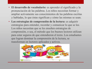 • El desarrollo de vocabulario: es aprender el significado y la
pronunciación de las palabras. Los niños necesitan formar y
ampliar activamente sus conocimientos de las palabras escritas
y habladas, lo que éstas significan y cómo las mismas se usan.
• Las estrategias de comprensión de la lectura: es adquirir
estrategias para entender, recordar y comunicar lo que se lee.
Los niños necesitan que se les enseñen estrategias de
comprensión, o sea, el método que los buenos lectores utilizan
para estar seguros de que entendieron el texto. Los estudiantes
que logran dominar la comprensión de la lectura, se
transforman en lectores aplicados y activos.
 