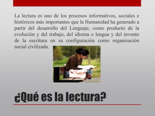 ¿Qué es la lectura?
La lectura es uno de los procesos informativos, sociales e
históricos más importantes que la Humanidad ha generado a
partir del desarrollo del Lenguaje, como producto de la
evolución y del trabajo, del idioma o lengua y del invento
de la escritura en su configuración como organización
social civilizada.
 