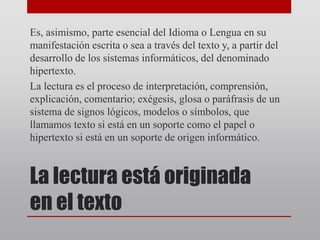 La lectura está originada
en el texto
Es, asimismo, parte esencial del Idioma o Lengua en su
manifestación escrita o sea a través del texto y, a partir del
desarrollo de los sistemas informáticos, del denominado
hipertexto.
La lectura es el proceso de interpretación, comprensión,
explicación, comentario; exégesis, glosa o paráfrasis de un
sistema de signos lógicos, modelos o símbolos, que
llamamos texto si está en un soporte como el papel o
hipertexto si está en un soporte de origen informático.
 