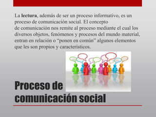 Proceso de
comunicación social
La lectura, además de ser un proceso informativo, es un
proceso de comunicación social. El concepto
de comunicación nos remite al proceso mediante el cual los
diversos objetos, fenómenos y procesos del mundo material,
entran en relación o “ponen en común” algunos elementos
que les son propios y característicos.
 