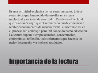 Importancia de la lectura
Es una actividad exclusiva de los seres humanos, únicos
seres vivos que han podido desarrollar un sistema
intelectual y racional de avanzada. Reside en el hecho de
que es a través suyo que el ser humano puede comenzar a
recibir conocimientos de manera formal e insertarse así en
el proceso tan complejo pero útil conocido como educación.
La lectura supone siempre atención, concentración,
compromiso, reflexión, todos elementos que hacen a un
mejor desempeño y a mejores resultados.
 