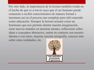 Por otro lado, la importancia de la lectura también reside en
el hecho de que es a través suyo que el ser humano puede
comenzar a recibir conocimientos de manera formal e
insertarse así en el proceso tan complejo pero útil conocido
como educación. Siempre la lectura actuará como un
fenómeno que nos permite alentar nuestra imaginación,
crear nuevos mundos en nuestras mentes, reflexionar sobre
ideas o conceptos abstractos, entrar en contacto con nuestro
idioma o con otros, mejorar nuestra ortografía, conocer más
sobre otras realidades, etc.
 