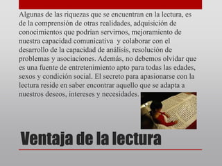 Ventaja de la lectura
Algunas de las riquezas que se encuentran en la lectura, es
de la comprensión de otras realidades, adquisición de
conocimientos que podrían servirnos, mejoramiento de
nuestra capacidad comunicativa y colaborar con el
desarrollo de la capacidad de análisis, resolución de
problemas y asociaciones. Además, no debemos olvidar que
es una fuente de entretenimiento apto para todas las edades,
sexos y condición social. El secreto para apasionarse con la
lectura reside en saber encontrar aquello que se adapta a
nuestros deseos, intereses y necesidades.
 