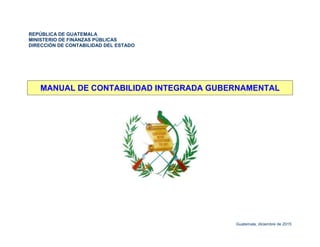 REPÚBLICA DE GUATEMALA
MINISTERIO DE FINANZAS PÚBLICAS
DIRECCIÓN DE CONTABILIDAD DEL ESTADO
MANUAL DE CONTABILIDAD INTEGRADA GUBERNAMENTAL
Guatemala, diciembre de 2015
 