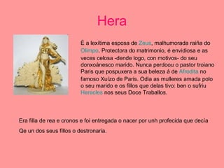 Hera É a lexítima esposa de  Zeus , malhumorada raiña do  Olimpo . Protectora do matrimonio, é envidiosa e as veces celosa -dende logo, con motivos- do seu donxoánesco marido. Nunca perdoou o pastor troiano Paris que pospuxera a sua beleza á de  Afrodita  no famoso Xuízo de Paris. Odia as mulleres amada polo o seu marido e os fillos que delas tivo: ben o sufriu  Heracles  nos seus Doce Traballos.  Era filla de rea e cronos e foi entregada o nacer por unh profecida que decía Qe un dos seus fillos o destronaria. 
