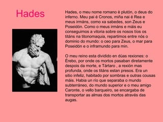 Hades Hades, o meu nome romano è plutón, o deus do inferno. Meu pai é Cronos, miña nai é Rea e meus irmáns, como xa sabedes, son Zeus e Poseidón. Como o meus irmáns e máis eu conseguimos a vitoria sobre os nosos tíos os titáns na titonomaquia, repartimos entre nós o dominio do mundo: o ceo para Zeus, o mar para Poseidón e o inframundo para min.  O meu reino esta dividido en dúas rexiones: o Érebo, por onde os mortos pasaban diretamente despois da morte, e Tártaro , a rexión mas profunda, onde os titáns estan presos. Era un sitio infeliz, habitado por sombras e outras cousas máis. Habia un río que separaba o mundo subterráneo, do mundo superior e o meu amigo Caronte, o vello barqueiro, se encargaba de transportar as almas dos mortos através das augas.  