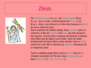 Zeus. Na  mitoloxía grega   Zeus  (en  lingua grega  Ζεύς),  Zeús Kroniōn  («descendente de  Crono ») ou  Dias  (Δίας, «rei divino») é o líder dos deuses e o  deus  do ceo e mais do trono. Deus supremo da relixión grega, Zeus,  Xúpiter  para os romanos, é fillo de  Cronos  e de  Rea , pai dos deuses e dos homes. Cronos tiña o costume de devorar a tódolos seus fillos que lle daba a súa muller, quen ao estar embarazada de Zeus ideou, para salvalo, fuxiu a  Creta , onde tivo o seu fillo e retornou ao  Olimpo , simulando alí un segundo parto Tanto a palabra grega Zeus como a  latina   Iúpiter  (Xúpiter) proveñen do Pai dos Ceos  indoeuropeo , o deus  Dyau   Pitar [ Cómpre  referencia ]. 