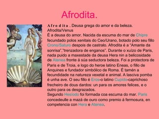 Afrodita. Afrodita . Deusa grega do amor e da beleza. Afrodita/Venus É a deusa do amor. Nacida da escuma do mar de  Chipre  fecundado polos xenitais do Ceo/Urano, botado polo seu fillo  Crono/Saturo  despois de castralo. Afrodita é a “Amante da sonrisa”,”trenzadora de enganos”. Durante o xuízo de Paris, nada puido a maxestade da deusa Hera nin a belicosidade de  Atenea  fronte á súa seductora beleza. Foi a protectora de Paris e de Troia, e logo do heroe latino Eneas, o fillo de Anquines e fundador simbólico de Roma. É tamén a fecundidade na natureza vexetal e animal. A lasciva pomba é unha ave. O seu fillo é  Eros -o latino  Cupido -caprichoso frecheiro de dous dardos: un para os amores felices, e o outro para os desgrazados. Segundo  Hesíodo  foi formada coa escuma do mar.  Paris  concedeulle a mazá de ouro como premio á fermosura, en competencia con  Hera  e  Atenea . 