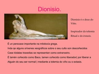 Dionisio. Dionisio é o deus do  Viño. Inspirador da tolemia Ritual e do éxtasis. É un persoaxe importante na mitoloxía grega, Inda qe alguns oríxenes xeográficos sobre o seu culto son descoñecidos Case tódalas traxedias se representan como extranxeiro. É tamén coñecido como Baco, tamen coñecido como liberador( por liberar a Alguén do seu ser normal ) mediante a tolemia do viño ou o extasis . 