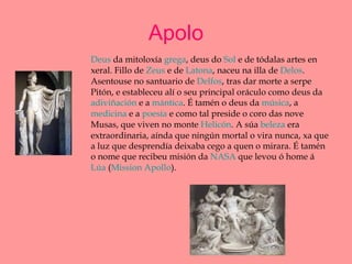 Apolo Deus  da mitoloxía  grega , deus do  Sol  e de tódalas artes en xeral. Fillo de  Zeus  e de  Latona , naceu na illa de  Delos . Asentouse no santuario de  Delfos , tras dar morte a serpe Pitón, e estableceu alí o seu principal oráculo como deus da  adiviñación  e a  mántica . É tamén o deus da  música , a  medicina  e a  poesía  e como tal preside o coro das nove Musas, que viven no monte  Helicón . A súa  beleza  era extraordinaria, aínda que ningún mortal o vira nunca, xa que a luz que desprendía deixaba cego a quen o mirara. É tamén o nome que recibeu misión da  NASA  que levou ó home á  Lúa  ( Mission   Apollo ).  