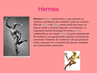 Hermes Hermes  é o  deus  mensaxeiro, o que anuncia as noticias, o protector dos camiños e guía do viaxeiro. Fillo de  Zeus  e de  Maia , sendo aínda moi neno xa deixou sentir o espírito inquedo e aventureiro: co caparazón dunha tartaruga inventou a  lira  e cambioulla ao seu irmán  Apolo  (a quen astutamente lle roubara o seu gando) polo caduceo ou bastón da concordia. Protector do comercio e do que pacta en tratos, pasa por ser o inventor das pesas e medidas nas transaccións comerciais.  