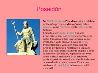 Poseidón Na  Mitoloxía grega ,  Poseidon  asume o estatuto de Deus Supremo do Mar, coñecido polos  romanos  como  Neptuno , e polos  etruscos  por  Nethuns. Como fillo de  Cronos  e  Rhea  é un dos principais Deuses do  Olimpo  e de acordo con certas tradicións unhas veces aparece como irmán máis vello ou máis novo que  Zeus . Primordialmente Zeus obrigou a seu pai Cronus a regurxitar e restablecer a vida aos fillos que este sistematicamente engolia, e entre os salvos está Poseidon, explicando así Zeus como o irmán máis novo. Máis tarde coa gradual aparición xenealóxica das divindades e os seus dereitos de nacemento, Zeus vaise establecendo no  folclore  helénico como fillo máis vello 