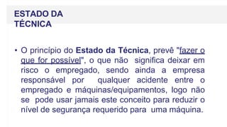 ESTADO DA
TÉCNICA
• O princípio do Estado da Técnica, prevê "fazer o
que for possível", o que não significa deixar em
risco o empregado, sendo ainda a empresa
responsável por qualquer acidente entre o
empregado e máquinas/equipamentos, logo não
se pode usar jamais este conceito para reduzir o
nível de segurança requerido para uma máquina.
 