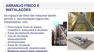 ARRANJO FÍSICO E
INSTALAÇÕES
Os espaços ao redor das máquinas devem
permitir a movimentação segura dos
trabalhadores, com:
• Pisos limpos, livres de objetos,
nivelados e adequados à atividade;
• Áreas devidamente demarcadas;
• Vias de circulação
adequadamente
dimensionadas;
• Áreas de circulação
permanentemente desobstruídas;
• Distância segura entre máquinas;
 