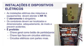 • As instalações elétricas das máquinas e
equipamentos devem atender à NR 10;
• O aterramento é obrigatório;
• Os condutores devem ser localizados e
dimensionados adequadamente, de modo a
prevenir acidentes;
• É proibido:
- Chave geral como botão de partida/parada;
- Chave tipo faca em circuitos elétricos;
- Circuitos elétricos com partes vivas.
INSTALAÇÕES E DISPOSITIVOS
ELÉTRICOS
 