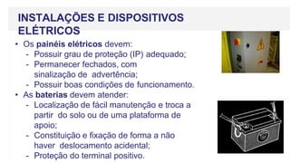 • Os painéis elétricos devem:
- Possuir grau de proteção (IP) adequado;
- Permanecer fechados, com
sinalização de advertência;
- Possuir boas condições de funcionamento.
• As baterias devem atender:
- Localização de fácil manutenção e troca a
partir do solo ou de uma plataforma de
apoio;
- Constituição e fixação de forma a não
haver deslocamento acidental;
- Proteção do terminal positivo.
INSTALAÇÕES E DISPOSITIVOS
ELÉTRICOS
 