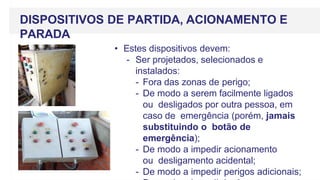 • Estes dispositivos devem:
- Ser projetados, selecionados e
instalados:
- Fora das zonas de perigo;
- De modo a serem facilmente ligados
ou desligados por outra pessoa, em
caso de emergência (porém, jamais
substituindo o botão de
emergência);
- De modo a impedir acionamento
ou desligamento acidental;
- De modo a impedir perigos adicionais;
DISPOSITIVOS DE PARTIDA, ACIONAMENTO E
PARADA
 
