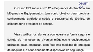 OBJETI
VO
O Curso FIC sobre a NR 12 – Segurança do Trabalho em
Máquinas e Equipamentos, tem como objetivo geral propiciar
conhecimento atrelado a saúde e segurança do técnico, do
colaborador e prestador de serviço.
Visa qualificar os alunos a conhecerem a forma segura e
correta de manusear as diversas máquinas e equipamentos
utilizados pelas empresas, com foco nas medidas de proteção
de máquinas, e o funcionamento dispositivos de segurança.
 