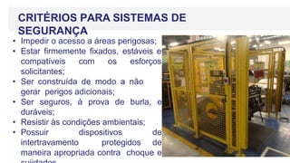 CRITÉRIOS PARA SISTEMAS DE
SEGURANÇA
• Impedir o acesso a áreas perigosas;
• Estar firmemente fixados, estáveis e
compatíveis com os esforços
solicitantes;
• Ser construída de modo a não
gerar perigos adicionais;
• Ser seguros, à prova de burla, e
duráveis;
• Resistir às condições ambientais;
• Possuir dispositivos de
intertravamento protegidos de
maneira apropriada contra choque e
 