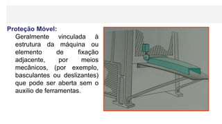 Proteção Móvel:
Geralmente vinculada à
estrutura da máquina ou
elemento de fixação
adjacente, por meios
mecânicos, (por exemplo,
basculantes ou deslizantes)
que pode ser aberta sem o
auxilio de ferramentas.
 