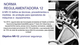 A NR-12 define as técnicas, procedimentos e
medidas de proteção para operadores de
máquinas e equipamentos.
“Em 2013, segundo dados dasComunicações deAcidentes deTrabalho ao Instituto
Nacional de Seguridade Social (INSS),apenas11 tipos de máquinas e
equipamentos (serras, prensas, tornos, fresadoras, laminadoras, calandras,
máquina de embalar) provocaram 55.118 acidentes, o querepresenta mais
de 10% do total de acidentes típicos (546.014) comunicados pelas empresas
no Brasil.”
Objetivo NR-12: promover segurança.
NORMA
REGULAMENTADORA 12
 