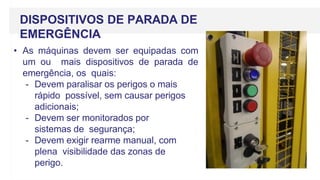 DISPOSITIVOS DE PARADA DE
EMERGÊNCIA
• As máquinas devem ser equipadas com
um ou mais dispositivos de parada de
emergência, os quais:
- Devem paralisar os perigos o mais
rápido possível, sem causar perigos
adicionais;
- Devem ser monitorados por
sistemas de segurança;
- Devem exigir rearme manual, com
plena visibilidade das zonas de
perigo.
 