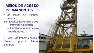 MEIOS DE ACESSO
PERMANENTES
• Os meios de acesso permanente
devem
ser localizados e instalados de forma a:
- Prevenir acidentes;
- Facilitar o acesso e uso pelos
trabalhadores.
• Locais de trabalho acima do nível do solo,
devem possuir plataformas estáveis e
seguras;
 