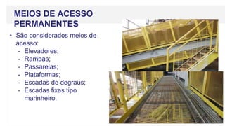 MEIOS DE ACESSO
PERMANENTES
• São considerados meios de
acesso:
- Elevadores;
- Rampas;
- Passarelas;
- Plataformas;
- Escadas de degraus;
- Escadas fixas tipo
marinheiro.
 