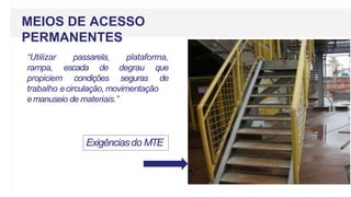 MEIOS DE ACESSO
PERMANENTES
Exigênciasdo MTE
“Utilizar passarela, plataforma,
rampa, escada de degrau que
propiciem condições seguras de
trabalho ecirculação, movimentação
emanuseio de materiais.”
 