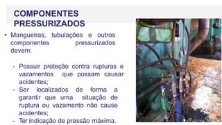 COMPONENTES
PRESSURIZADOS
• Mangueiras, tubulações e outros
componentes pressurizados
devem:
- Possuir proteção contra rupturas e
vazamentos que possam causar
acidentes;
- Ser localizados de forma a
garantir que uma situação de
ruptura ou vazamento não cause
acidentes;
- Ter indicação de pressão máxima.
 