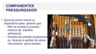 COMPONENTES
PRESSURIZADOS
• Deve-se prever meios ou
dispositivos para garantir que:
- Não se exceda a pressão
máxima de trabalho
admissível;
- Quedas de pressão progressivas
ou bruscas e perdas de vácuo
não possam gerar perigos.
 