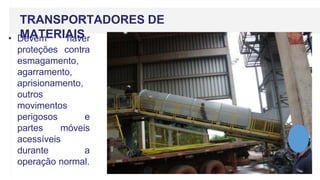 TRANSPORTADORES DE
MATERIAIS
• Devem haver
proteções contra
esmagamento,
agarramento,
aprisionamento,
outros
movimentos
perigosos e
partes móveis
acessíveis
durante a
operação normal.
 