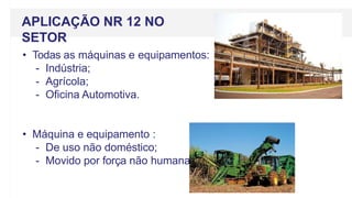 • Todas as máquinas e equipamentos:
- Indústria;
- Agrícola;
- Oficina Automotiva.
• Máquina e equipamento :
- De uso não doméstico;
- Movido por força não humana.
APLICAÇÃO NR 12 NO
SETOR
 