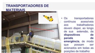 TRANSPORTADORES DE
MATERIAIS
• Os transportadores
contínuos acessíveis
aos trabalhadores
devem dispor, ao longo
de sua extensão, de
dispositivos de
parada de
emergência, de modo
que possam ser
acionados em todas as
posições de trabalho:
 