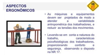 ASPECTOS
ERGONÔMICOS
• As máquinas e equipamentos
devem ser projetados de modo a
atender a variabilidade
antropométrica dos trabalhadores, e
reduzir as tensões dos movimentos.
• Levando-se em conta a natureza do
trabalho, características
psicofisiológicas dos trabalhadores,
proporcionando conforto e
segurança, observando o disposto
na NR 17.
 