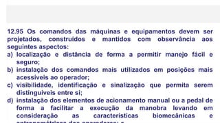 12.95 Os comandos das máquinas e equipamentos devem ser
projetados, construídos e mantidos com observância aos
seguintes aspectos:
a) localização e distância de forma a permitir manejo fácil e
seguro;
b) instalação dos comandos mais utilizados em posições mais
acessíveis ao operador;
c) visibilidade, identificação e sinalização que permita serem
distinguíveis entre si;
d) instalação dos elementos de acionamento manual ou a pedal de
forma a facilitar a execução da manobra levando em
consideração as características biomecânicas e
 