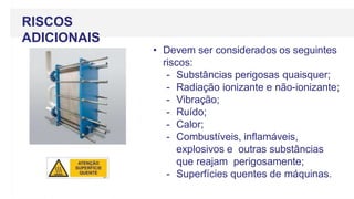 RISCOS
ADICIONAIS
• Devem ser considerados os seguintes
riscos:
- Substâncias perigosas quaisquer;
- Radiação ionizante e não-ionizante;
- Vibração;
- Ruído;
- Calor;
- Combustíveis, inflamáveis,
explosivos e outras substâncias
que reajam perigosamente;
- Superfícies quentes de máquinas.
 