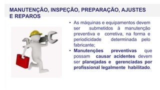 MANUTENÇÃO, INSPEÇÃO, PREPARAÇÃO, AJUSTES
E REPAROS
• As máquinas e equipamentos devem
ser submetidos à manutenção
preventiva e corretiva, na forma e
periodicidade determinada pelo
fabricante;
• Manutenções preventivas que
possam causar acidentes devem
ser planejadas e gerenciadas por
profissional legalmente habilitado.
 