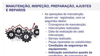 MANUTENÇÃO, INSPEÇÃO, PREPARAÇÃO, AJUSTES
E REPAROS
• As operações de manutenção
devem ser registradas, com os
seguintes dados:
- Cronograma de manutenção;
- Intervenções realizadas;
- Data da realização de cada
intervenção;
- Serviço realizado;
- Peças reparadas ou substituídas;
- Condições de segurança do
equipamento;
- Indicação conclusiva quanto às
 