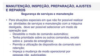 MANUTENÇÃO, INSPEÇÃO, PREPARAÇÃO, AJUSTES
E REPAROS
Segurança de serviços e manutenção
• Para situações especiais em que não for possível realizar
as atividades de serviços e manutenção com a máquina
desligada, deve ser possível selecionar um modo de
operação que:
- Desabilite o modo de comando automático;
- Tenha prioridade sobre os outros comandos, exceto
sobre a parada de emergência;
- Permita a utilização de dispositivos de comando sem
retenção;
- Impeça a mudança de modo operacional por
pessoas não autorizadas;
 