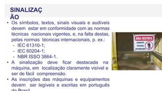 SINALIZAÇ
ÃO
• Os símbolos, textos, sinais visuais e audíveis
devem estar em conformidade com as normas
técnicas nacionais vigentes, e, na falta destas,
pelas normas técnicas internacionais, p. ex.:
- IEC 61310-1;
- IEC 60204-1;
- NBR ISSO 3864-1.
• A sinalização deve ficar destacada na
máquina, em localização claramente visível e
ser de fácil compreensão.
• As inscrições das máquinas e equipamentos
devem ser legíveis e escritas em português
 