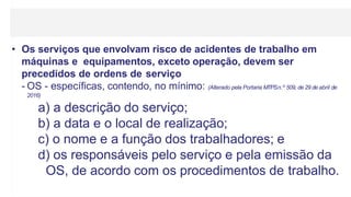 • Os serviços que envolvam risco de acidentes de trabalho em
máquinas e equipamentos, exceto operação, devem ser
precedidos de ordens de serviço
- OS - específicas, contendo, no mínimo: (Alterado pela Portaria MTPSn.º 509, de 29 de abril de
2016)
a) a descrição do serviço;
b) a data e o local de realização;
c) o nome e a função dos trabalhadores; e
d) os responsáveis pelo serviço e pela emissão da
OS, de acordo com os procedimentos de trabalho.
 