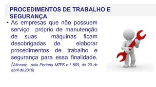 PROCEDIMENTOS DE TRABALHO E
SEGURANÇA
• As empresas que não possuem
serviço próprio de manutenção
de suas máquinas ficam
desobrigadas de elaborar
procedimentos de trabalho e
segurança para essa finalidade.
(Alterado pela Portaria MTPS n.º 509, de 29 de
abril de2016)
 
