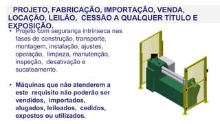 PROJETO, FABRICAÇÃO, IMPORTAÇÃO, VENDA,
LOCAÇÃO, LEILÃO, CESSÃO A QUALQUER TÍTULO E
EXPOSIÇÃO.
• Projeto com segurança intrínseca nas
fases de construção, transporte,
montagem, instalação, ajustes,
operação, limpeza, manutenção,
inspeção, desativação e
sucateamento.
• Máquinas que não atenderem a
este requisito não poderão ser
vendidos, importados,
alugados, leiloados, cedidos,
expostos ou utilizados.
 