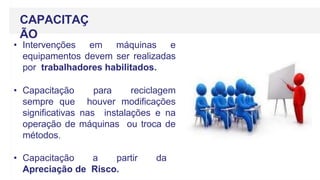 CAPACITAÇ
ÃO
• Intervenções em máquinas e
equipamentos devem ser realizadas
por trabalhadores habilitados.
• Capacitação para reciclagem
sempre que houver modificações
significativas nas instalações e na
operação de máquinas ou troca de
métodos.
• Capacitação a partir da
Apreciação de Risco.
 
